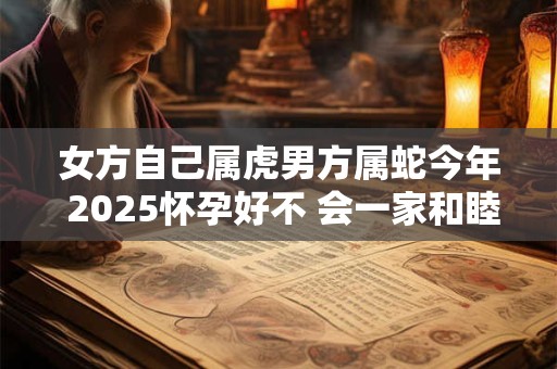 女方自己属虎男方属蛇今年 2025怀孕好不 会一家和睦吗