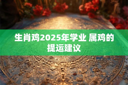 生肖鸡2025年学业 属鸡的提运建议