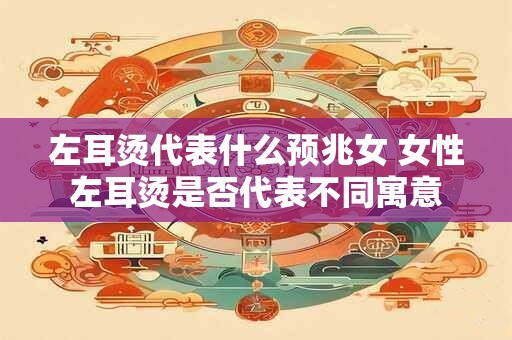 左耳烫代表什么预兆女 女性左耳烫是否代表不同寓意