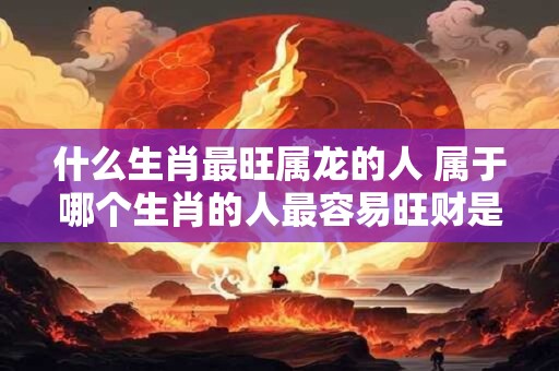 什么生肖最旺属龙的人 属于哪个生肖的人最容易旺财是否属于龙