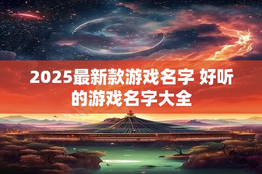 2025最新款游戏名字 好听的游戏名字大全 2025最新款游戏名字 好听的游戏名字大全