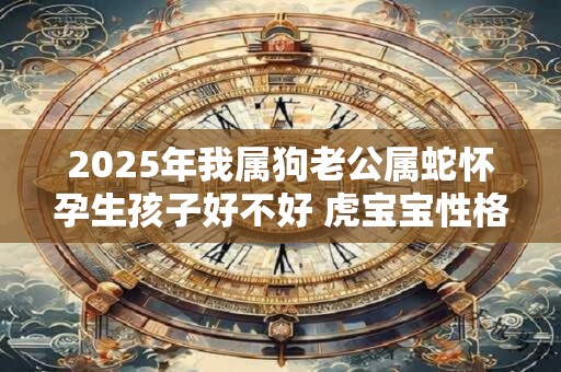 2025年我属狗老公属蛇怀孕生孩子好不好 虎宝宝性格好吗
