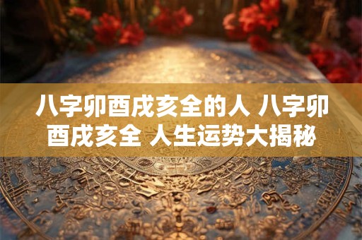 八字卯酉戌亥全的人 八字卯酉戌亥全 人生运势大揭秘！