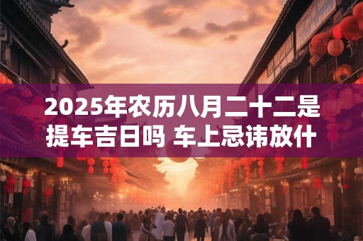 2025年农历八月二十二是提车吉日吗 车上忌讳放什么东西