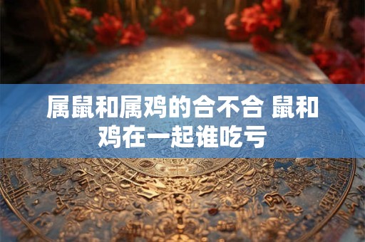 属鼠和属鸡的合不合 鼠和鸡在一起谁吃亏