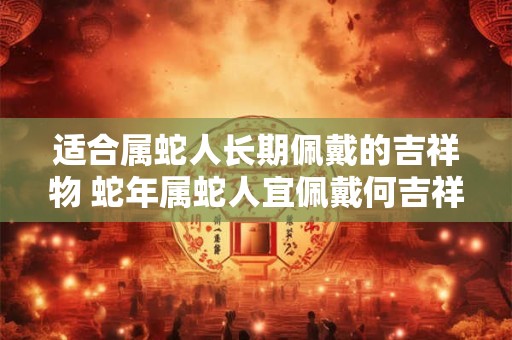 适合属蛇人长期佩戴的吉祥物 蛇年属蛇人宜佩戴何吉祥物
