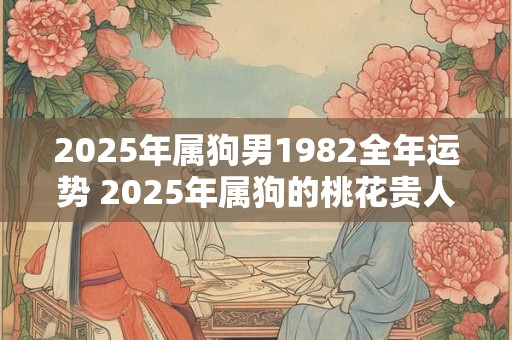 2025年属狗男1982全年运势 2025年属狗的桃花贵人