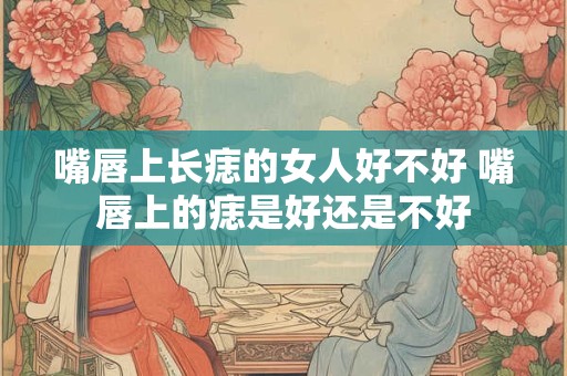 嘴唇上长痣的女人好不好 嘴唇上的痣是好还是不好