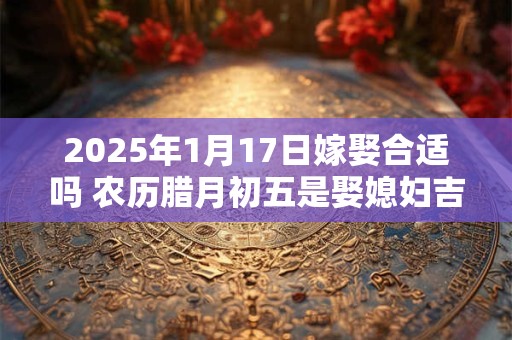 2025年1月17日嫁娶合适吗 农历腊月初五是娶媳妇吉日吗