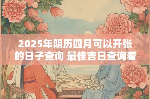 2025年阴历四月可以开张的日子查询 最佳吉日查询看八字