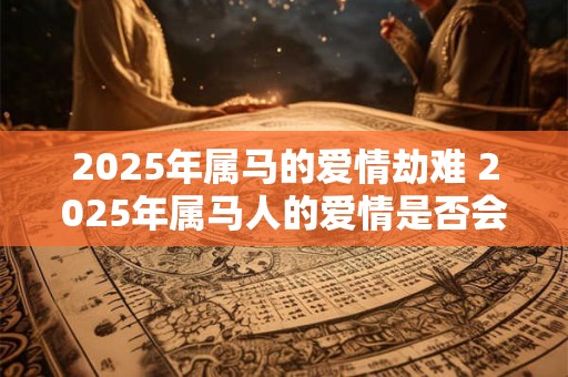2025年属马的爱情劫难 2025年属马人的爱情是否会遭遇劫难 2025年属马的爱情劫难 2025年属马人的爱情是否会遭遇劫难