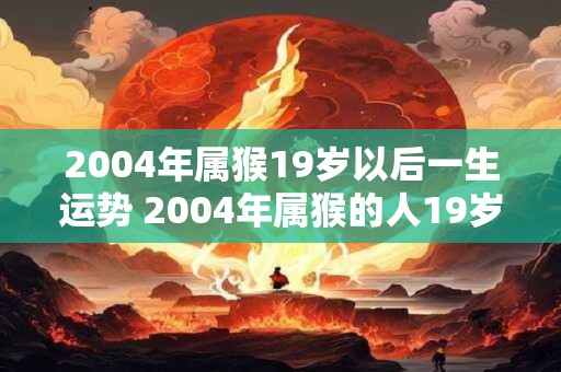 2004年属猴19岁以后一生运势 2004年属猴的人19岁以后的运势如何