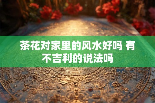 茶花对家里的风水好吗 有不吉利的说法吗