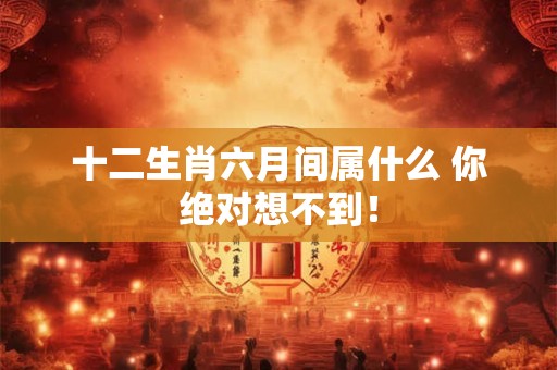 十二生肖六月间属什么 你绝对想不到！