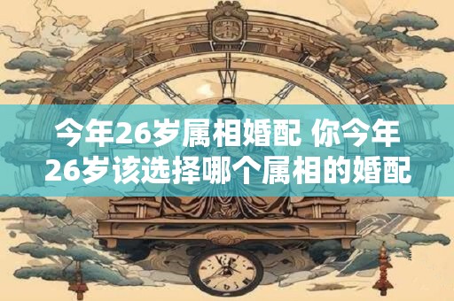 今年26岁属相婚配 你今年26岁该选择哪个属相的婚配