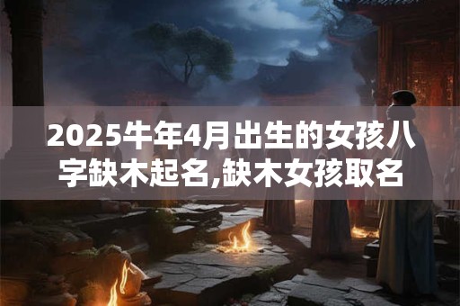 2025牛年4月出生的女孩八字缺木起名,缺木女孩取名吉祥字
