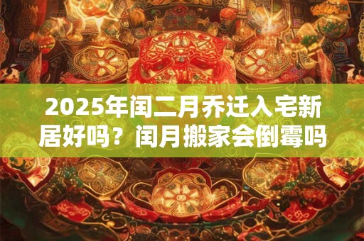 2025年闰二月乔迁入宅新居好吗？闰月搬家会倒霉吗