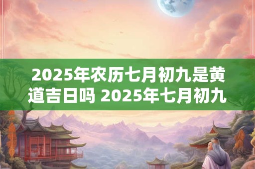 2025年农历七月初九是黄道吉日吗 2025年七月初九是黄道吉日吗