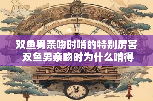 双鱼男亲吻时啃的特别厉害 双鱼男亲吻时为什么啃得那么厉害