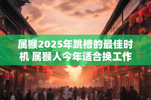 属猴2025年跳槽的最佳时机 属猴人今年适合换工作吗