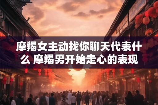 摩羯女主动找你聊天代表什么 摩羯男开始走心的表现