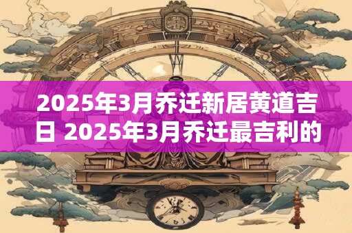 2025年3月乔迁新居黄道吉日 2025年3月乔迁最吉利的日子