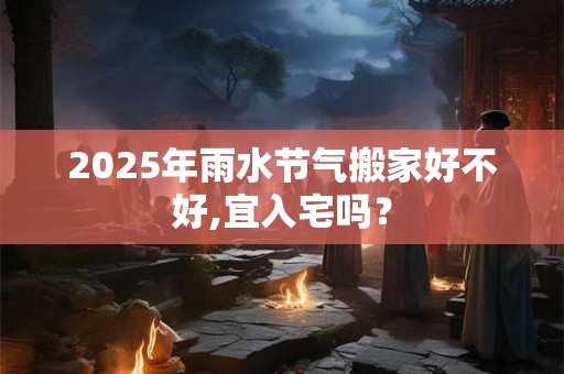 2025年雨水节气搬家好不好,宜入宅吗？
