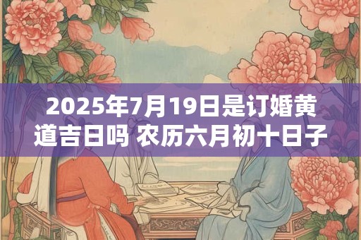 2025年7月19日是订婚黄道吉日吗 农历六月初十日子好吗