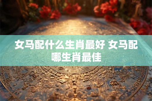 女马配什么生肖最好 女马配哪生肖最佳