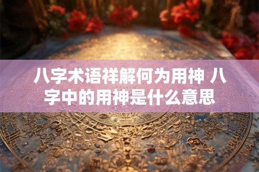 八字术语祥解何为用神 八字中的用神是什么意思