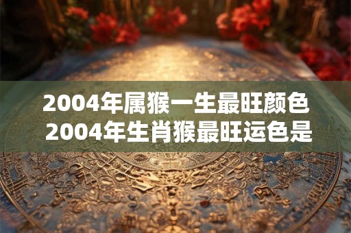 2004年属猴一生最旺颜色 2004年生肖猴最旺运色是什么