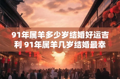 91年属羊多少岁结婚好运吉利 91年属羊几岁结婚最幸运