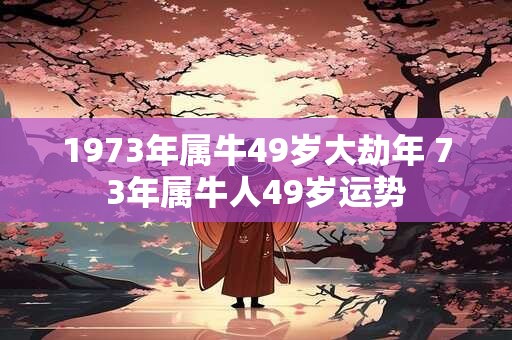1973年属牛49岁大劫年 73年属牛人49岁运势 1973年属牛49岁大劫年 73年属牛人49岁运势