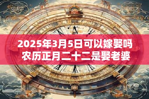 2025年3月5日可以嫁娶吗 农历正月二十二是娶老婆好日子吗