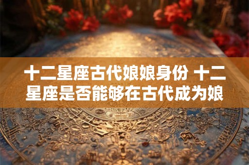 十二星座古代娘娘身份 十二星座是否能够在古代成为娘娘
