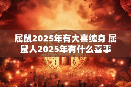 属鼠2025年有大喜缠身 属鼠人2025年有什么喜事