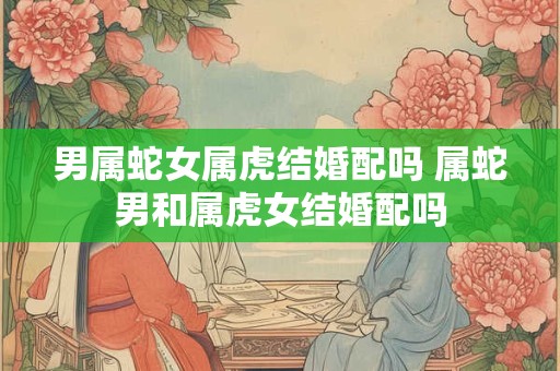 男属蛇女属虎结婚配吗 属蛇男和属虎女结婚配吗