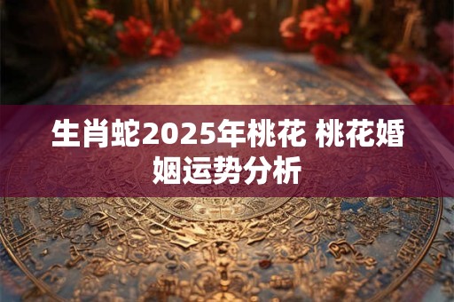 生肖蛇2025年桃花 桃花婚姻运势分析
