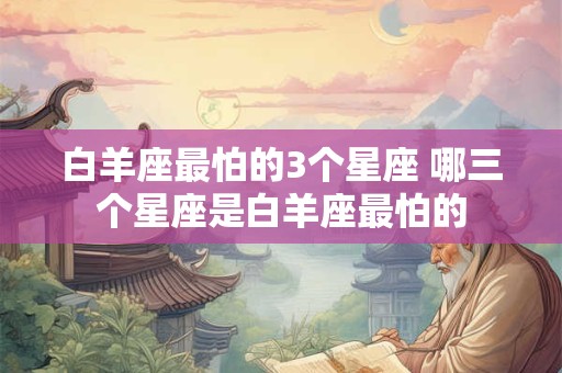 白羊座最怕的3个星座 哪三个星座是白羊座最怕的