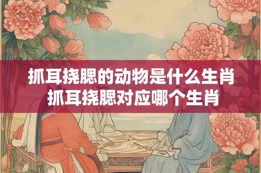抓耳挠腮的动物是什么生肖 抓耳挠腮对应哪个生肖