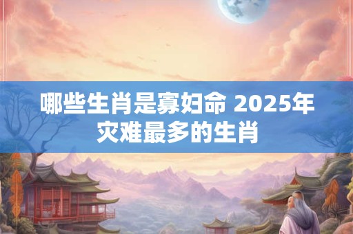 哪些生肖是寡妇命 2025年灾难最多的生肖