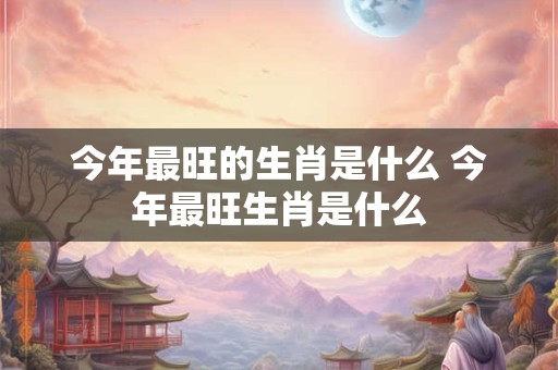 今年最旺的生肖是什么 今年最旺生肖是什么