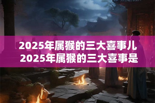 2025年属猴的三大喜事儿 2025年属猴的三大喜事是什么