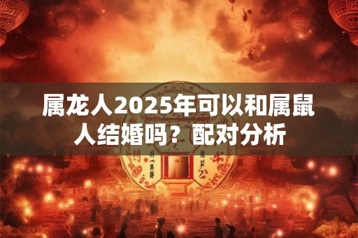 属龙人2025年可以和属鼠人结婚吗？配对分析