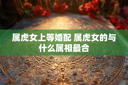 属虎女上等婚配 属虎女的与什么属相最合
