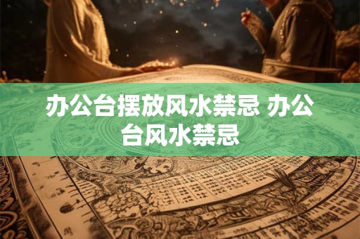办公台摆放风水禁忌 办公台风水禁忌