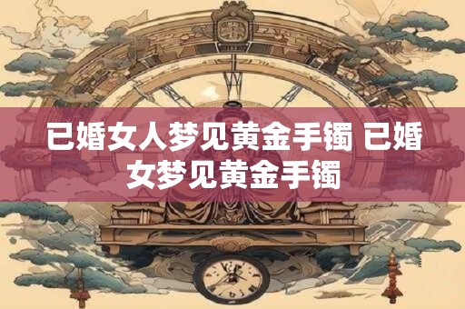 已婚女人梦见黄金手镯 已婚女梦见黄金手镯