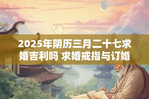2025年阴历三月二十七求婚吉利吗 求婚戒指与订婚戒指的区别