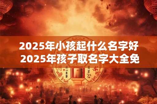 2025年小孩起什么名字好 2025年孩子取名字大全免费