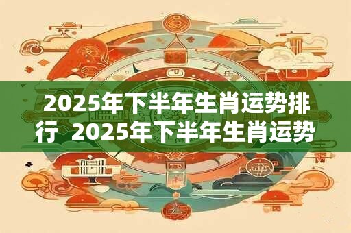2025年下半年生肖运势排行  2025年下半年生肖运势走向